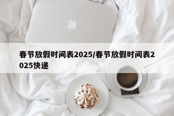 春节放假时间表2025/春节放假时间表2025快递