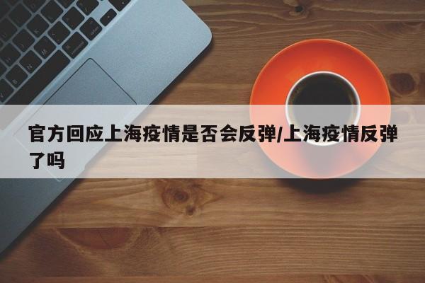 官方回应上海疫情是否会反弹/上海疫情反弹了吗