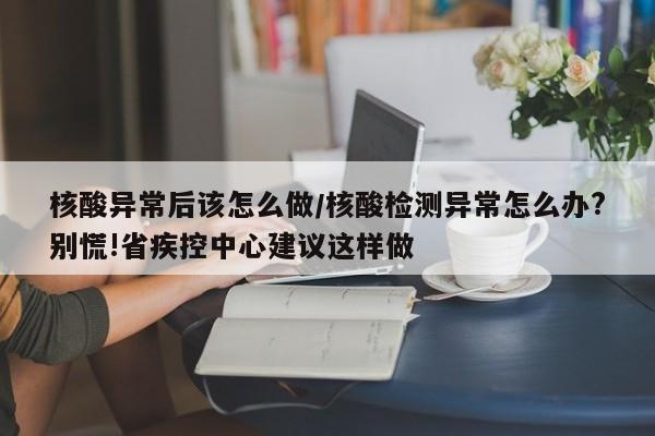 核酸异常后该怎么做/核酸检测异常怎么办?别慌!省疾控中心建议这样做