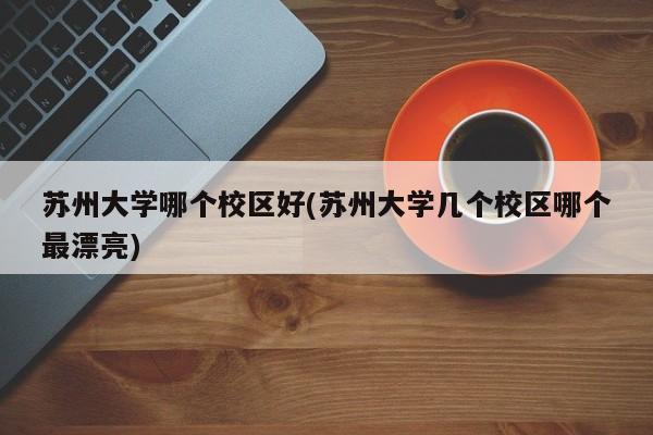 苏州大学哪个校区好(苏州大学几个校区哪个最漂亮)