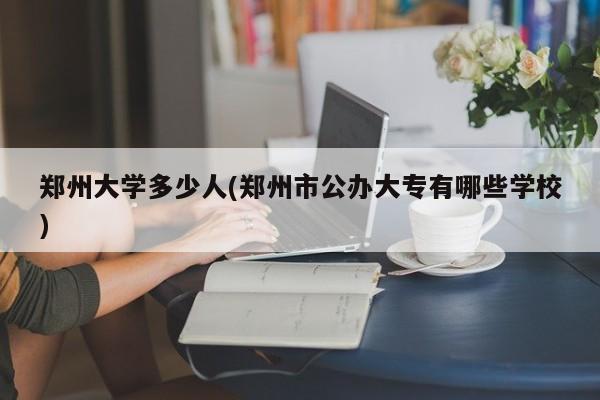 郑州大学多少人(郑州市公办大专有哪些学校)