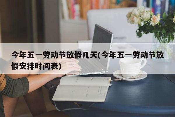 今年五一劳动节放假几天(今年五一劳动节放假安排时间表)