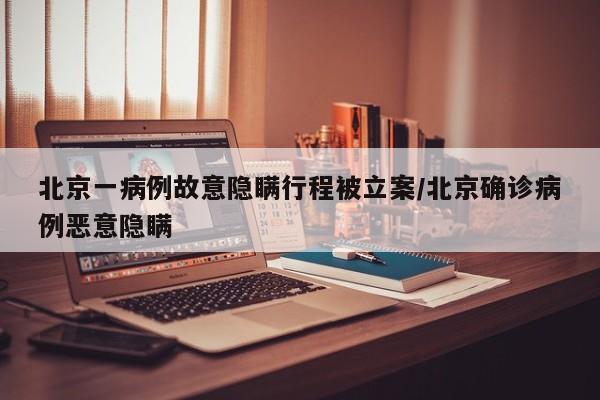 北京一病例故意隐瞒行程被立案/北京确诊病例恶意隐瞒