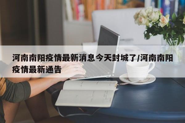 河南南阳疫情最新消息今天封城了/河南南阳疫情最新通告