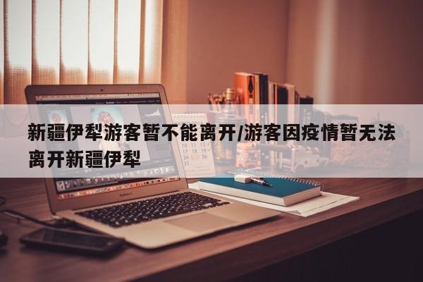 新疆伊犁游客暂不能离开/游客因疫情暂无法离开新疆伊犁