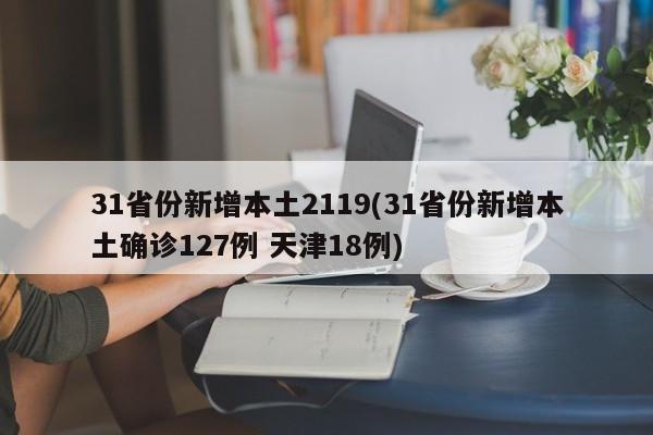 31省份新增本土2119(31省份新增本土确诊127例 天津18例)