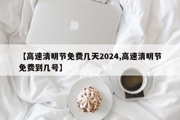 【高速清明节免费几天2024,高速清明节免费到几号】