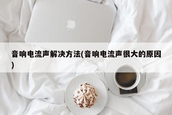音响电流声解决方法(音响电流声很大的原因)