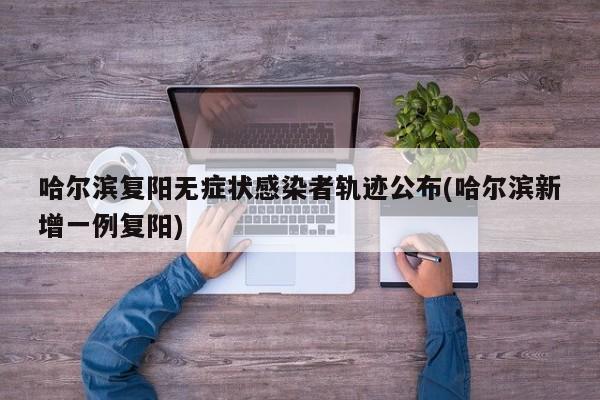 哈尔滨复阳无症状感染者轨迹公布(哈尔滨新增一例复阳)