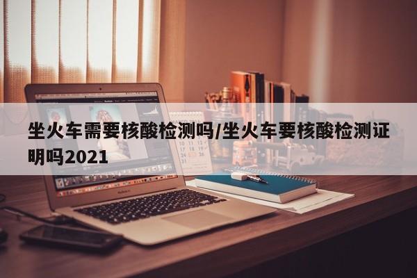 坐火车需要核酸检测吗/坐火车要核酸检测证明吗2021
