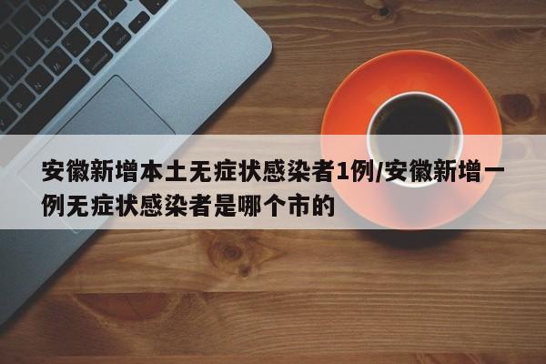 安徽新增本土无症状感染者1例/安徽新增一例无症状感染者是哪个市的