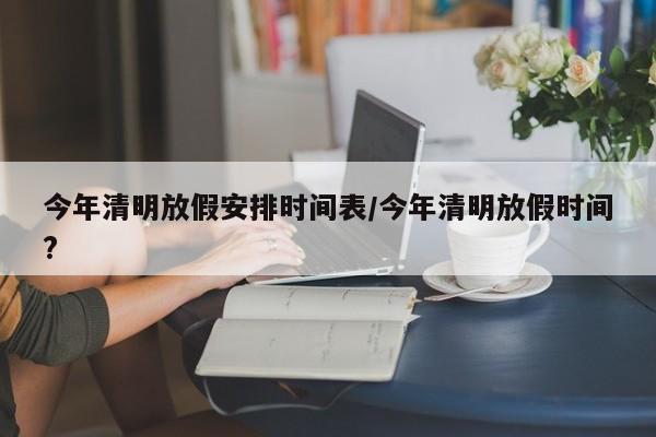 今年清明放假安排时间表/今年清明放假时间?