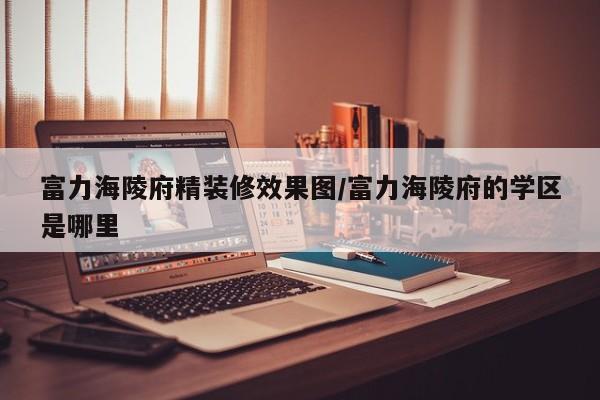 富力海陵府精装修效果图/富力海陵府的学区是哪里