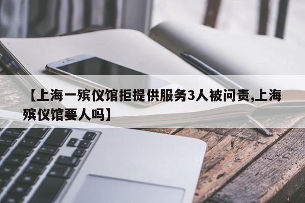【上海一殡仪馆拒提供服务3人被问责,上海殡仪馆要人吗】