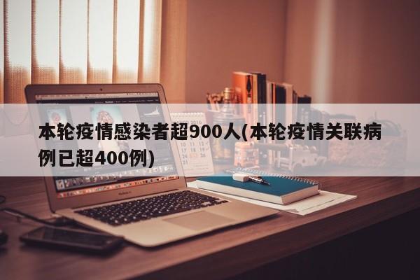 本轮疫情感染者超900人(本轮疫情关联病例已超400例)