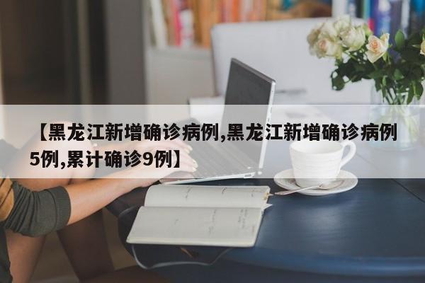 【黑龙江新增确诊病例,黑龙江新增确诊病例5例,累计确诊9例】
