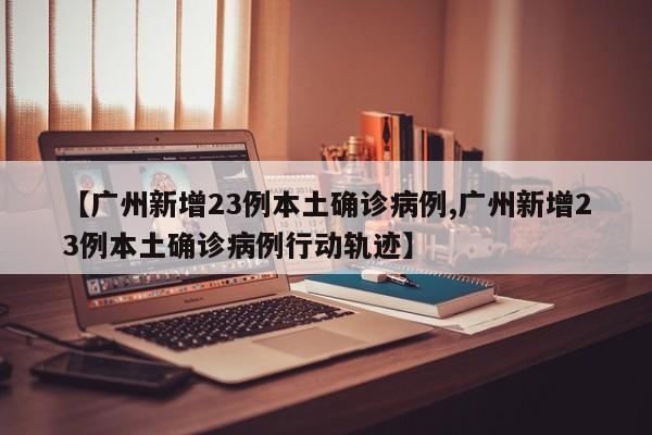 【广州新增23例本土确诊病例,广州新增23例本土确诊病例行动轨迹】