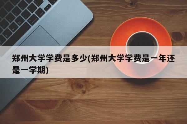 郑州大学学费是多少(郑州大学学费是一年还是一学期)