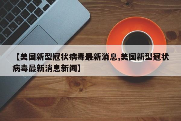 【美国新型冠状病毒最新消息,美国新型冠状病毒最新消息新闻】