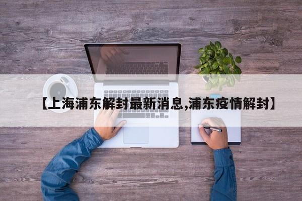 【上海浦东解封最新消息,浦东疫情解封】