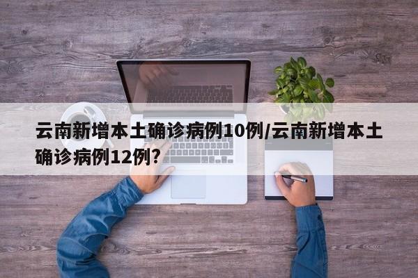 云南新增本土确诊病例10例/云南新增本土确诊病例12例?