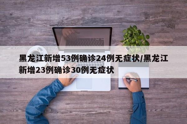 黑龙江新增53例确诊24例无症状/黑龙江新增23例确诊30例无症状