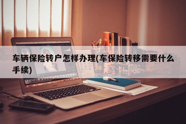 车辆保险转户怎样办理(车保险转移需要什么手续)