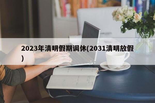 2023年清明假期调休(2031清明放假)