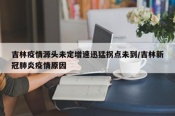 吉林疫情源头未定增速迅猛拐点未到/吉林新冠肺炎疫情原因