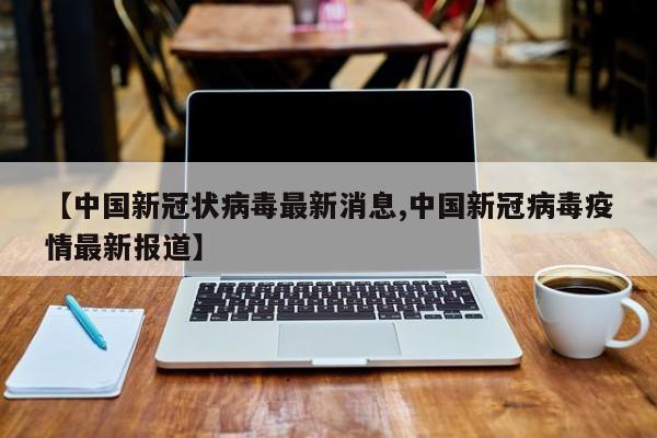 【中国新冠状病毒最新消息,中国新冠病毒疫情最新报道】