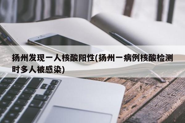 扬州发现一人核酸阳性(扬州一病例核酸检测时多人被感染)