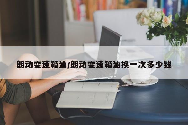 朗动变速箱油/朗动变速箱油换一次多少钱