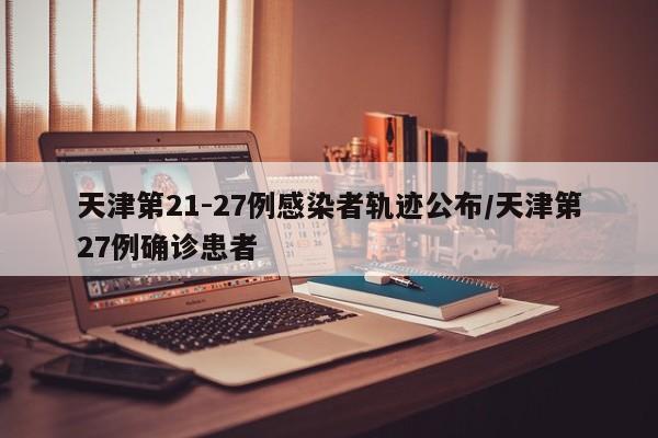 天津第21-27例感染者轨迹公布/天津第27例确诊患者
