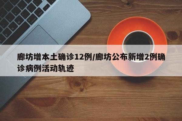 廊坊增本土确诊12例/廊坊公布新增2例确诊病例活动轨迹