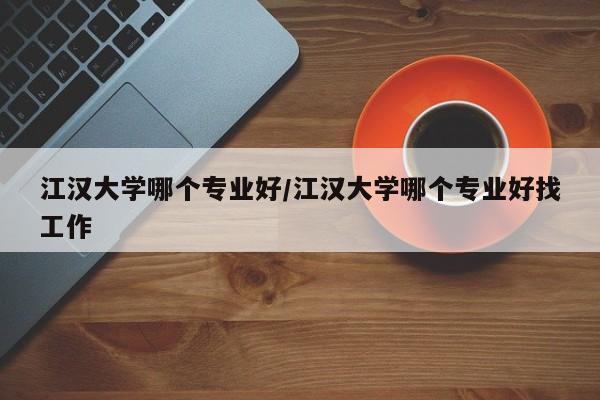 江汉大学哪个专业好/江汉大学哪个专业好找工作