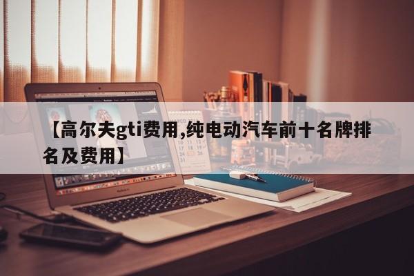 【高尔夫gti费用,纯电动汽车前十名牌排名及费用】
