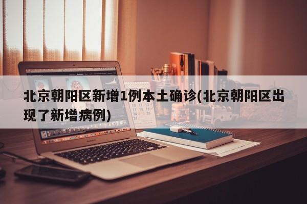 北京朝阳区新增1例本土确诊(北京朝阳区出现了新增病例)