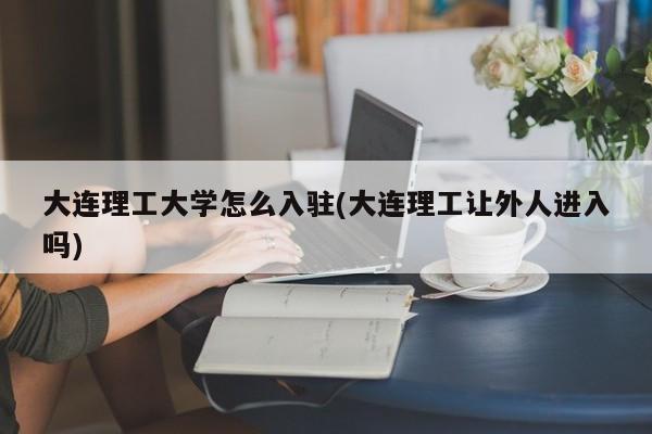 大连理工大学怎么入驻(大连理工让外人进入吗)