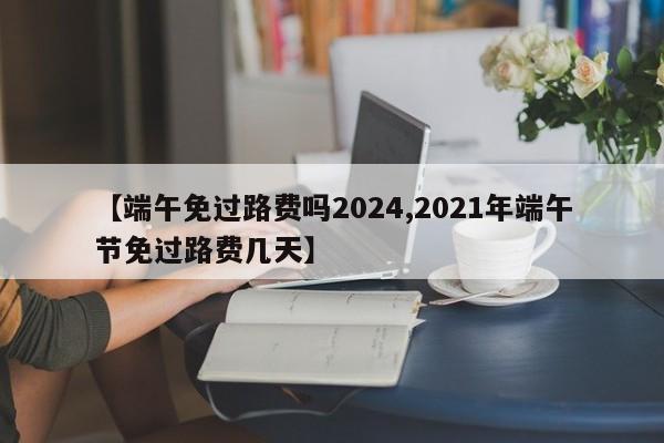 【端午免过路费吗2024,2021年端午节免过路费几天】