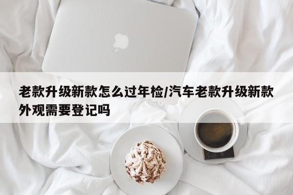 老款升级新款怎么过年检/汽车老款升级新款外观需要登记吗