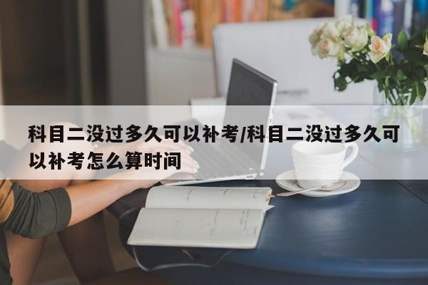 科目二没过多久可以补考/科目二没过多久可以补考怎么算时间