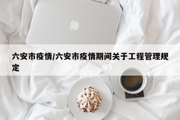 六安市疫情/六安市疫情期间关于工程管理规定