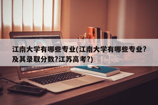 江南大学有哪些专业(江南大学有哪些专业?及其录取分数?江苏高考?)