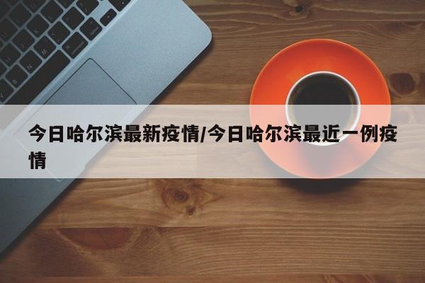 今日哈尔滨最新疫情/今日哈尔滨最近一例疫情
