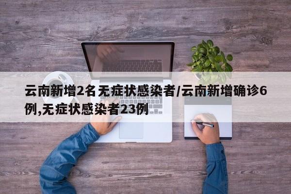 云南新增2名无症状感染者/云南新增确诊6例,无症状感染者23例