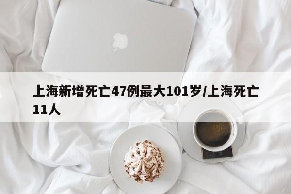 上海新增死亡47例最大101岁/上海死亡11人