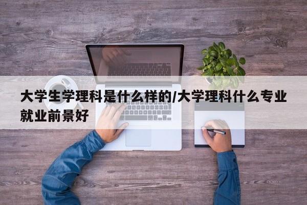 大学生学理科是什么样的/大学理科什么专业就业前景好