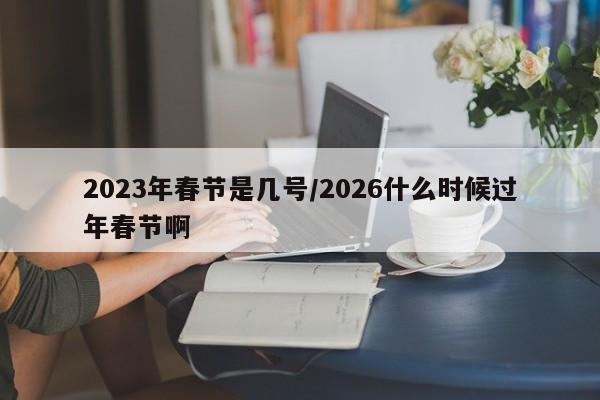 2023年春节是几号/2026什么时候过年春节啊
