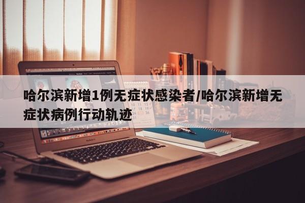 哈尔滨新增1例无症状感染者/哈尔滨新增无症状病例行动轨迹