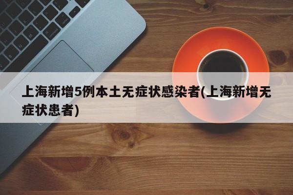 上海新增5例本土无症状感染者(上海新增无症状患者)